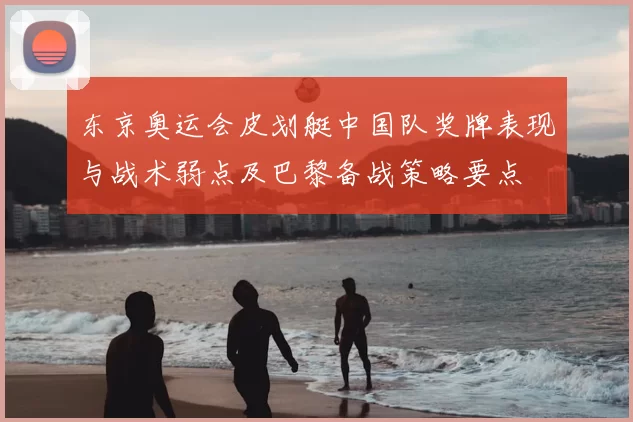 东京奥运会皮划艇中国队奖牌表现与战术弱点及巴黎备战策略要点