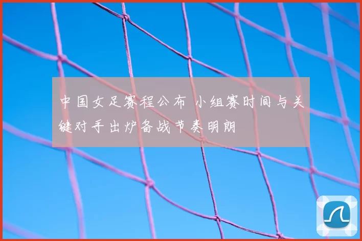 中国女足赛程公布 小组赛时间与关键对手出炉备战节奏明朗