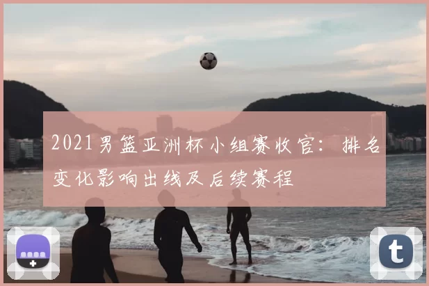 2021男篮亚洲杯小组赛收官：排名变化影响出线及后续赛程