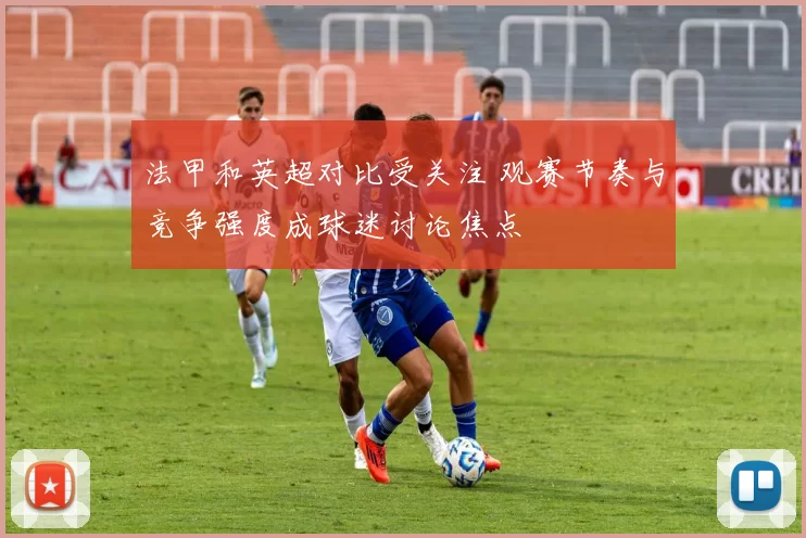 法甲和英超对比受关注 观赛节奏与竞争强度成球迷讨论焦点
