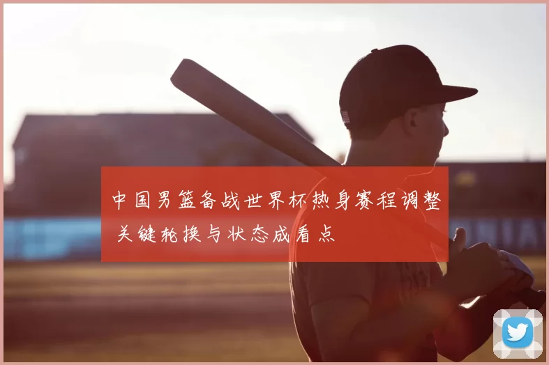 中国男篮备战世界杯热身赛程调整 关键轮换与状态成看点