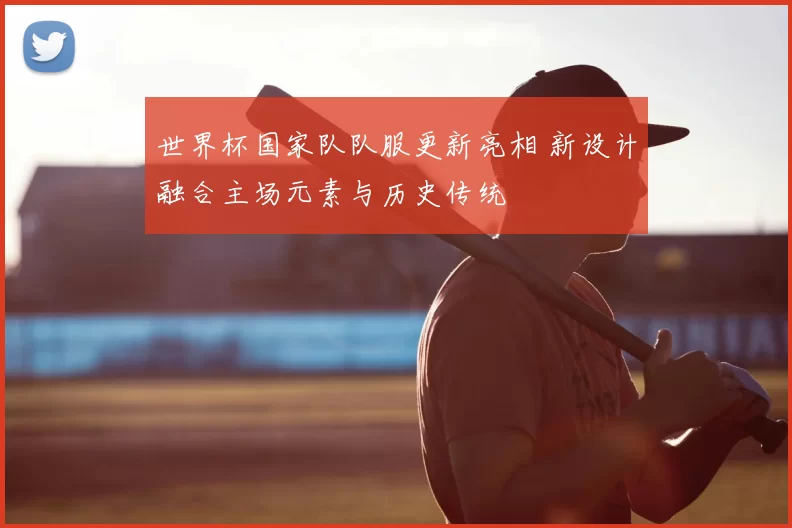 世界杯国家队队服更新亮相 新设计融合主场元素与历史传统