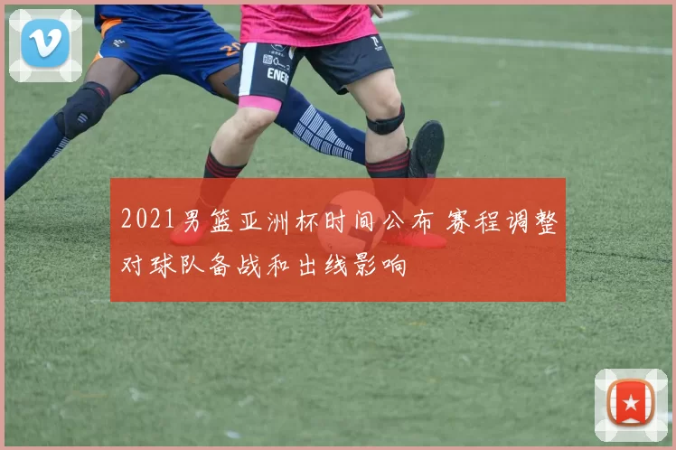 2021男篮亚洲杯时间公布 赛程调整对球队备战和出线影响