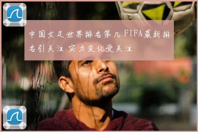 中国女足世界排名第几 FIFA最新排名引关注 实力变化受关注