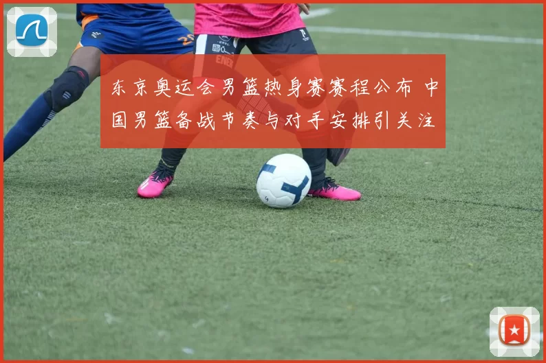 东京奥运会男篮热身赛赛程公布 中国男篮备战节奏与对手安排引关注