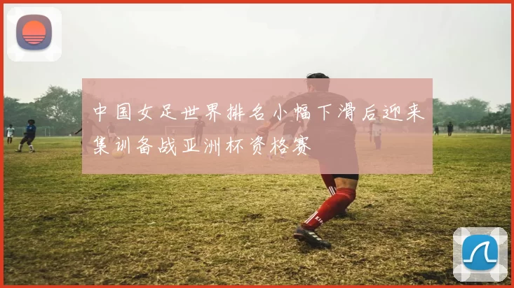 中国女足世界排名小幅下滑后迎来集训备战亚洲杯资格赛