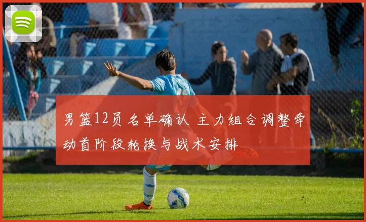 男篮12员名单确认 主力组合调整牵动首阶段轮换与战术安排