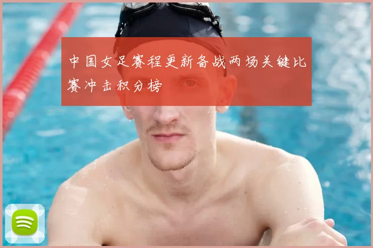 中国女足赛程更新备战两场关键比赛冲击积分榜