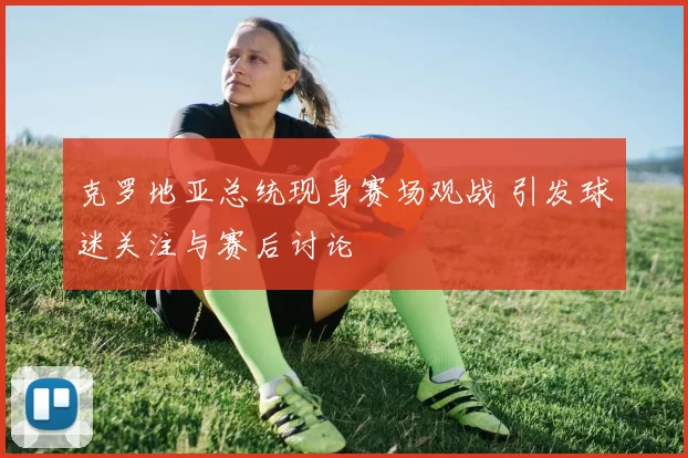 克罗地亚总统现身赛场观战 引发球迷关注与赛后讨论