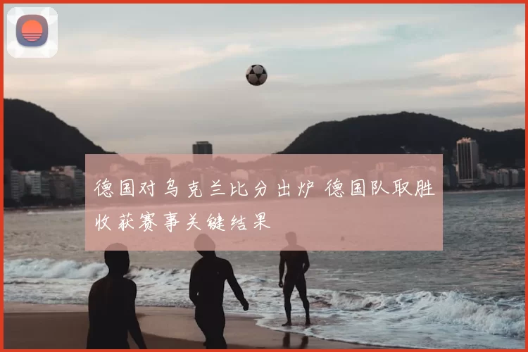 德国对乌克兰比分出炉 德国队取胜收获赛事关键结果