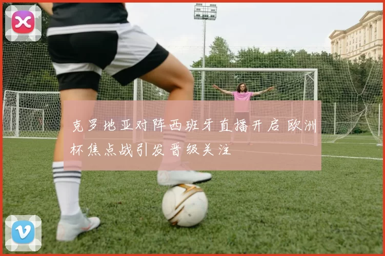 克罗地亚对阵西班牙直播开启 欧洲杯焦点战引发晋级关注