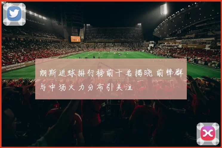 朗斯进球排行榜前十名揭晓 前锋群与中场火力分布引关注