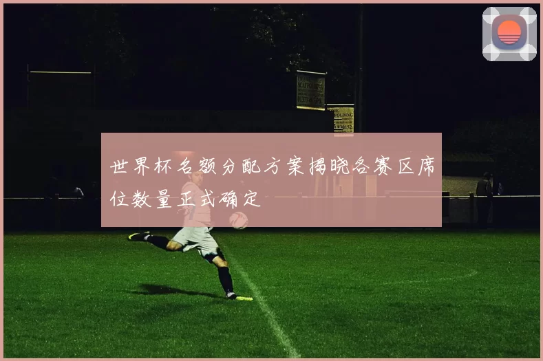 世界杯名额分配方案揭晓各赛区席位数量正式确定
