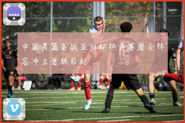 中国男篮备战亚洲杯热身赛磨合阵容冲击晋级目标