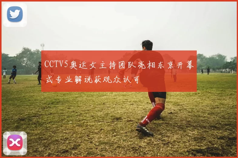 CCTV5奥运女主持团队亮相东京开幕式专业解说获观众认可