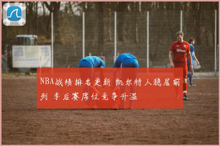 NBA战绩排名更新 凯尔特人稳居前列 季后赛席位竞争升温