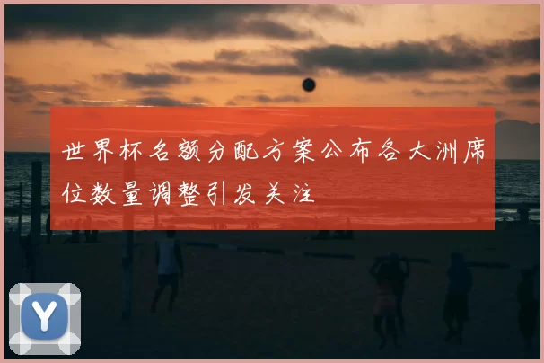 世界杯名额分配方案公布各大洲席位数量调整引发关注