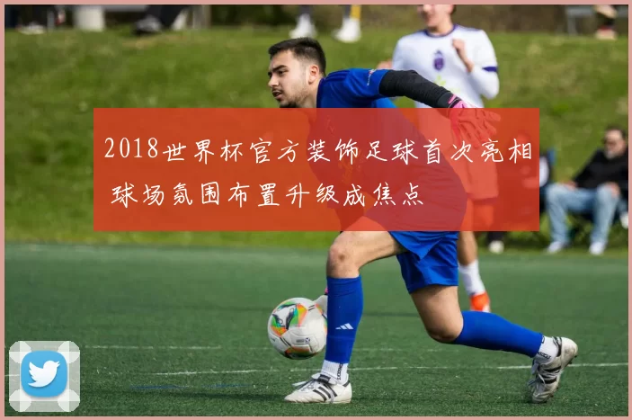 2018世界杯官方装饰足球首次亮相 球场氛围布置升级成焦点