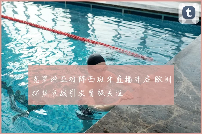 克罗地亚对阵西班牙直播开启 欧洲杯焦点战引发晋级关注