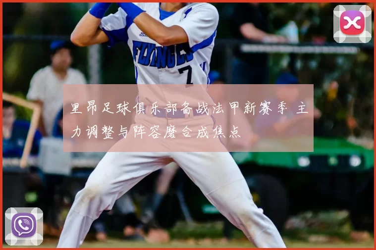 里昂足球俱乐部备战法甲新赛季 主力调整与阵容磨合成焦点