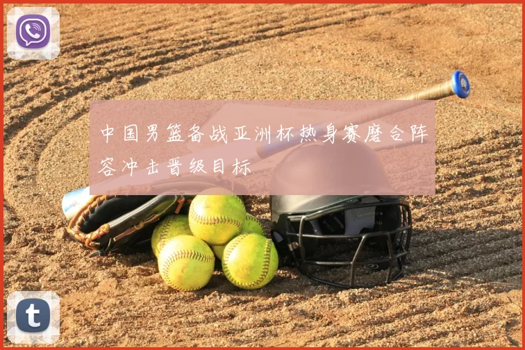 中国男篮备战亚洲杯热身赛磨合阵容冲击晋级目标