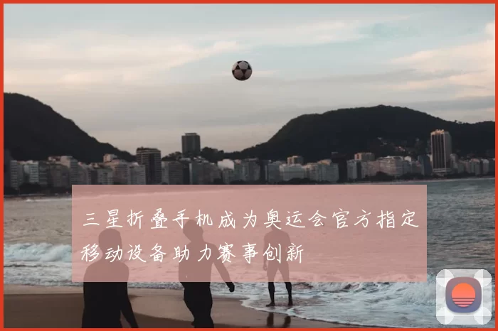 三星折叠手机成为奥运会官方指定移动设备助力赛事创新