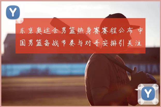 东京奥运会男篮热身赛赛程公布 中国男篮备战节奏与对手安排引关注