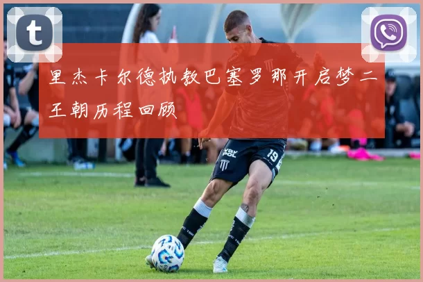 里杰卡尔德执教巴塞罗那开启梦二王朝历程回顾