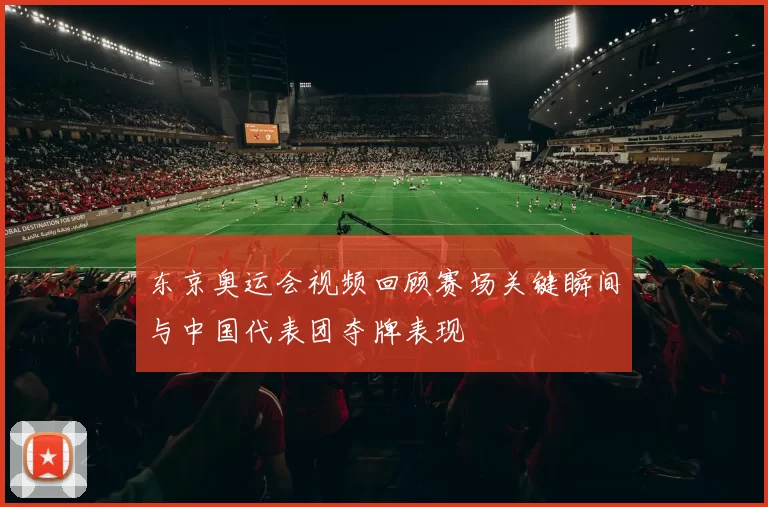 东京奥运会视频回顾赛场关键瞬间与中国代表团夺牌表现