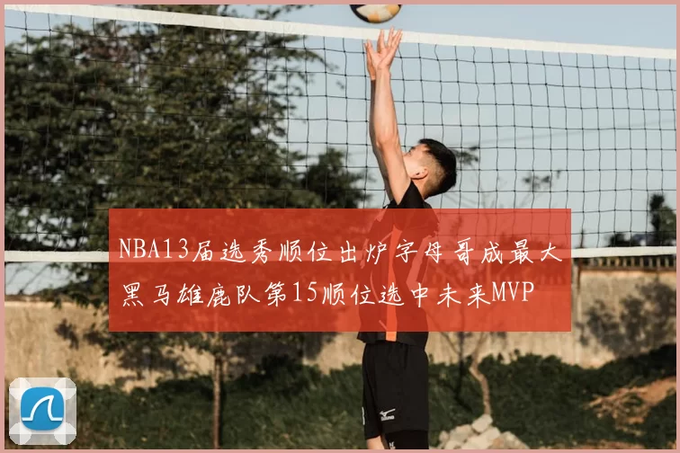 NBA13届选秀顺位出炉字母哥成最大黑马雄鹿队第15顺位选中未来MVP