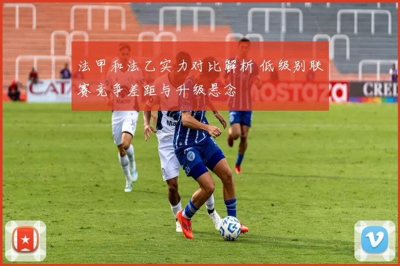 法甲和法乙实力对比解析 低级别联赛竞争差距与升级悬念