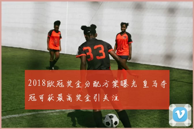 2018欧冠奖金分配方案曝光 皇马夺冠可获最高奖金引关注