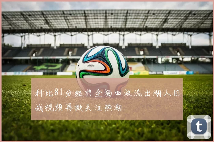 科比81分经典全场回放流出湖人旧战视频再掀关注热潮