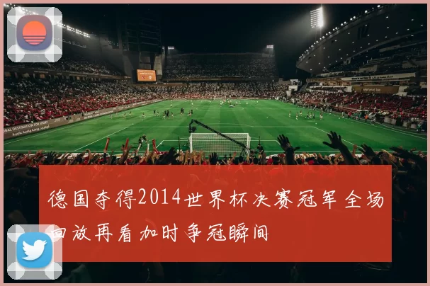 德国夺得2014世界杯决赛冠军全场回放再看加时争冠瞬间