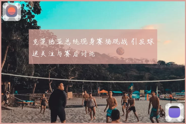 克罗地亚总统现身赛场观战 引发球迷关注与赛后讨论