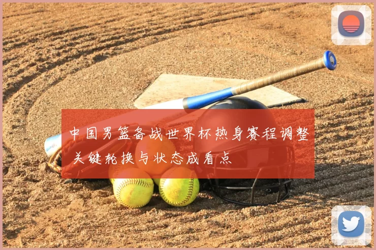 中国男篮备战世界杯热身赛程调整 关键轮换与状态成看点