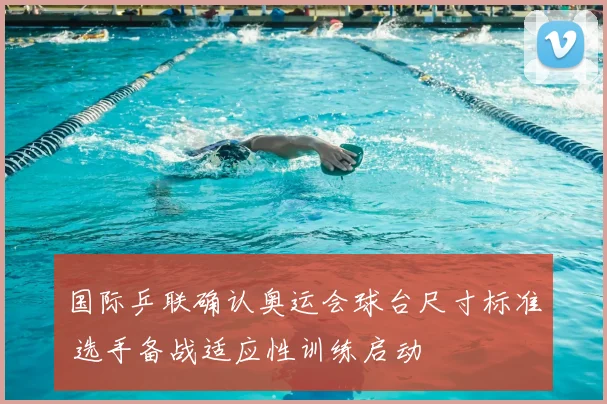 国际乒联确认奥运会球台尺寸标准 选手备战适应性训练启动