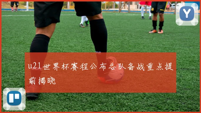 u21世界杯赛程公布各队备战重点提前揭晓