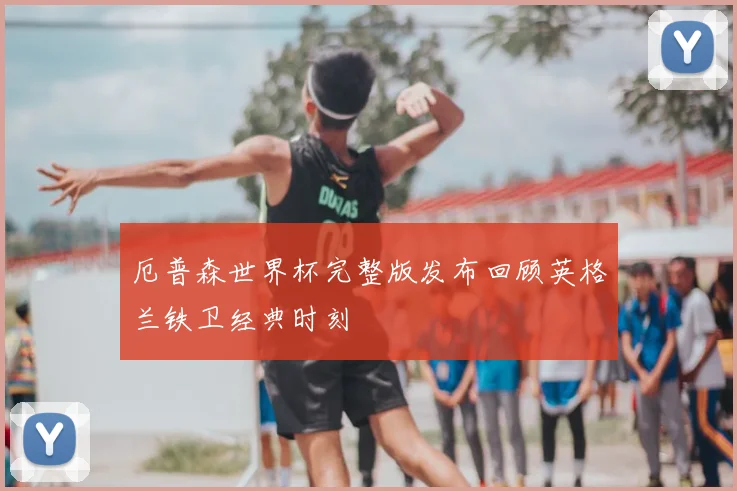 厄普森世界杯完整版发布回顾英格兰铁卫经典时刻