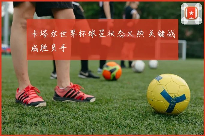 卡塔尔世界杯球星状态火热 关键战成胜负手