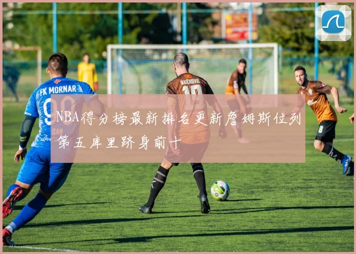 NBA得分榜最新排名更新詹姆斯位列第五库里跻身前十